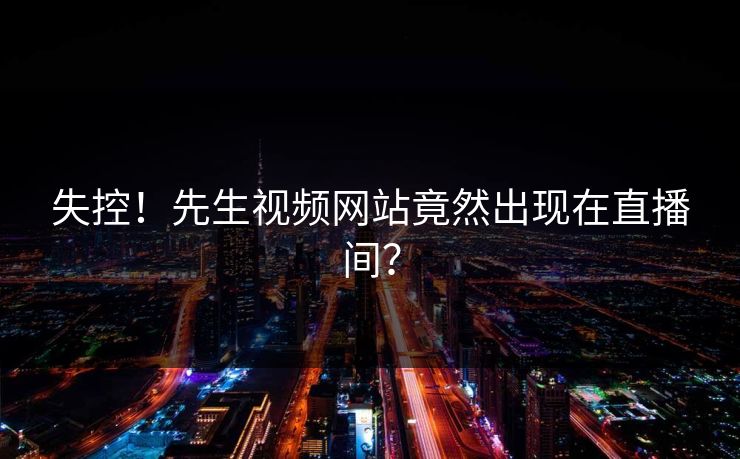 失控！先生视频网站竟然出现在直播间？
