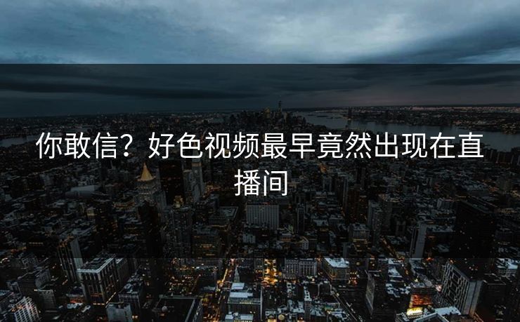 你敢信？好色视频最早竟然出现在直播间