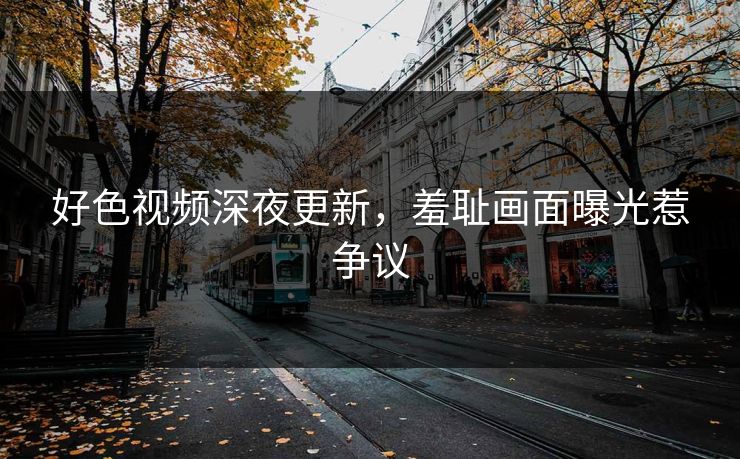好色视频深夜更新，羞耻画面曝光惹争议