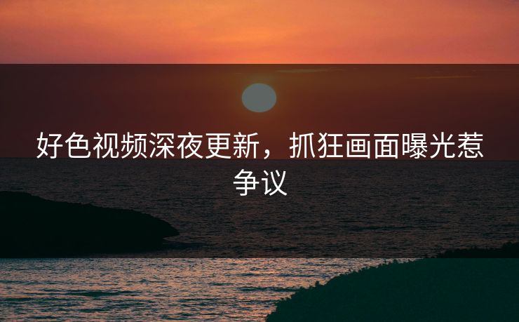 好色视频深夜更新，抓狂画面曝光惹争议