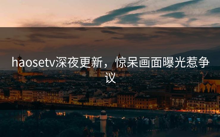 haosetv深夜更新，惊呆画面曝光惹争议