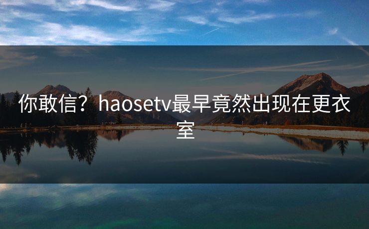 你敢信？haosetv最早竟然出现在更衣室