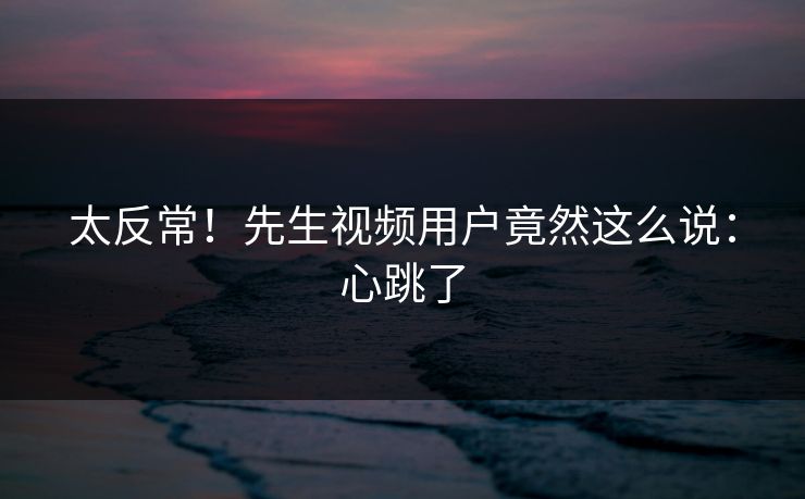 太反常！先生视频用户竟然这么说：心跳了