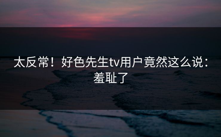 太反常！好色先生tv用户竟然这么说：羞耻了
