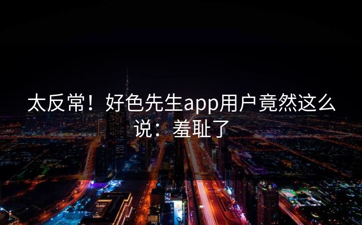 太反常！好色先生app用户竟然这么说：羞耻了