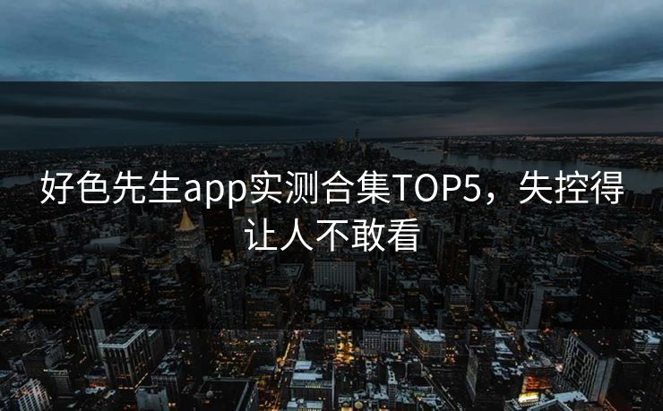 好色先生app实测合集TOP5，失控得让人不敢看