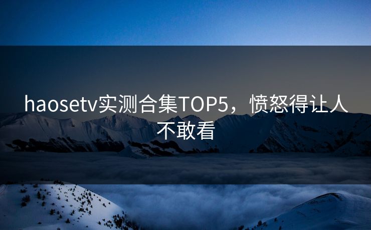 haosetv实测合集TOP5，愤怒得让人不敢看