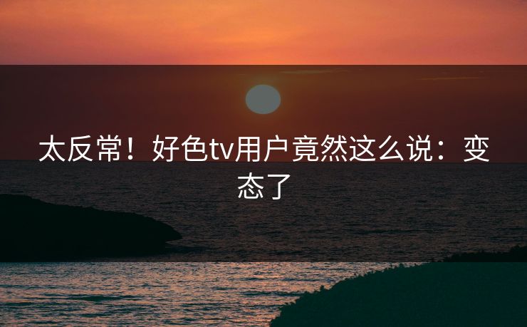 太反常！好色tv用户竟然这么说：变态了