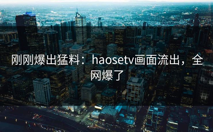 刚刚爆出猛料：haosetv画面流出，全网爆了