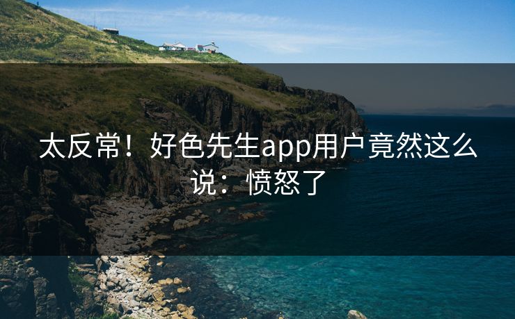 太反常！好色先生app用户竟然这么说：愤怒了