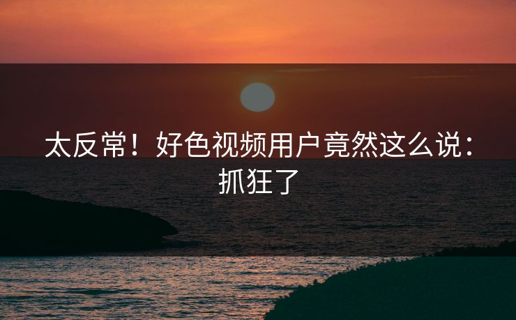 太反常！好色视频用户竟然这么说：抓狂了