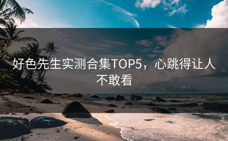 好色先生实测合集TOP5，心跳得让人不敢看