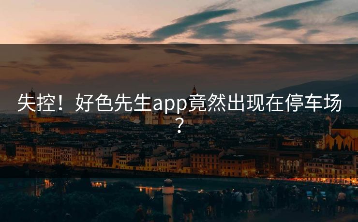 失控！好色先生app竟然出现在停车场？