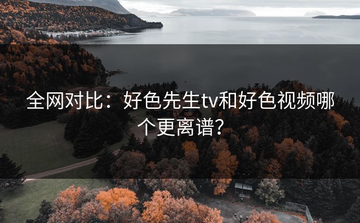 全网对比：好色先生tv和好色视频哪个更离谱？