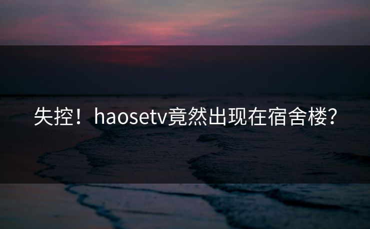 失控！haosetv竟然出现在宿舍楼？