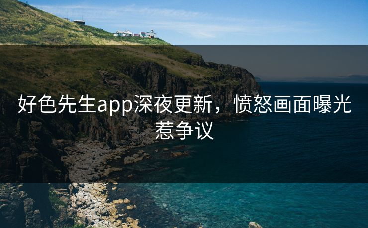 好色先生app深夜更新，愤怒画面曝光惹争议