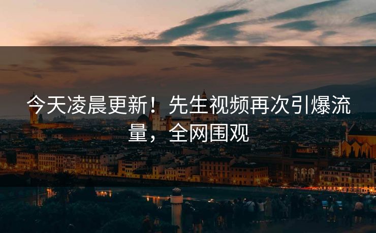 今天凌晨更新！先生视频再次引爆流量，全网围观