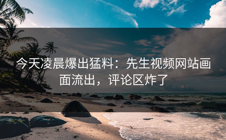 今天凌晨爆出猛料：先生视频网站画面流出，评论区炸了