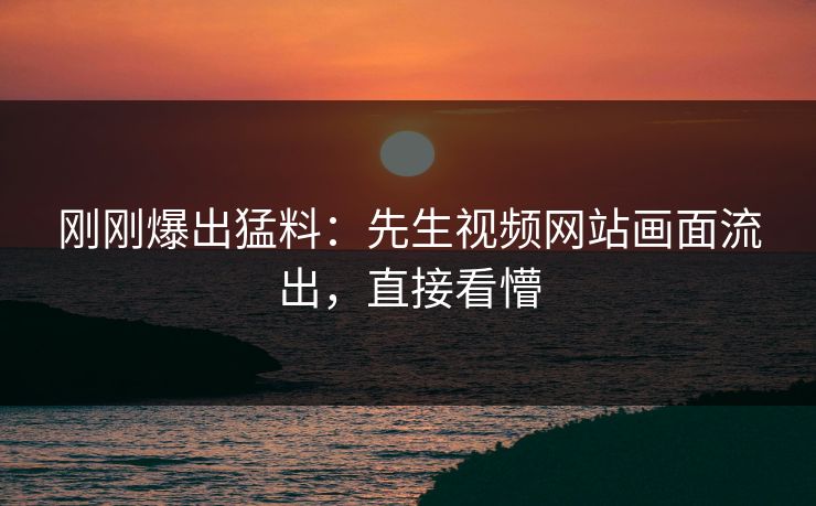刚刚爆出猛料：先生视频网站画面流出，直接看懵