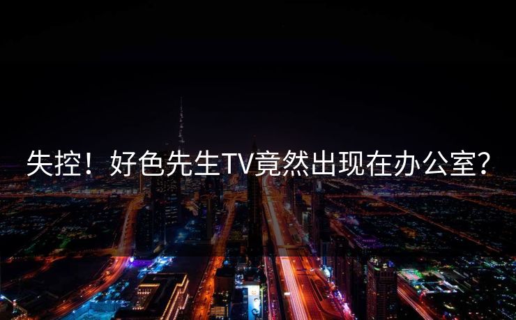 失控！好色先生TV竟然出现在办公室？
