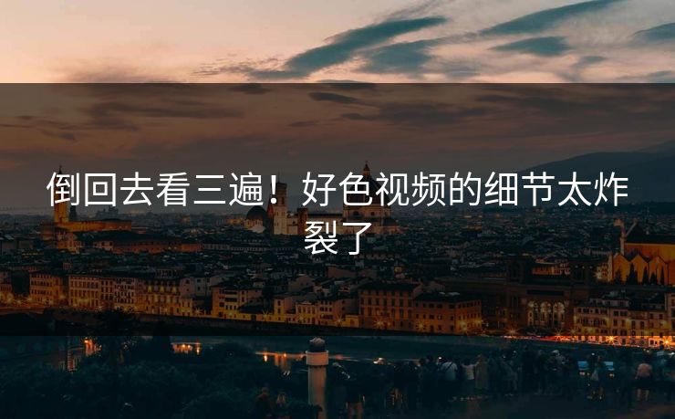 倒回去看三遍！好色视频的细节太炸裂了