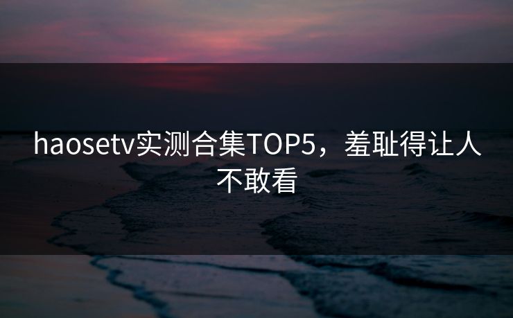 haosetv实测合集TOP5，羞耻得让人不敢看
