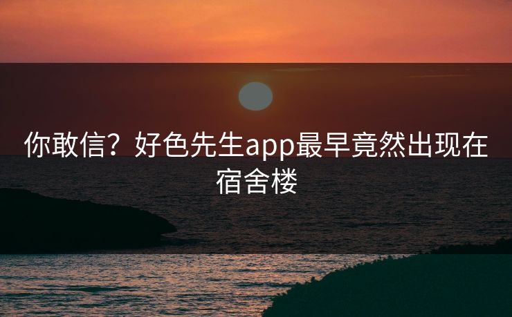 你敢信？好色先生app最早竟然出现在宿舍楼