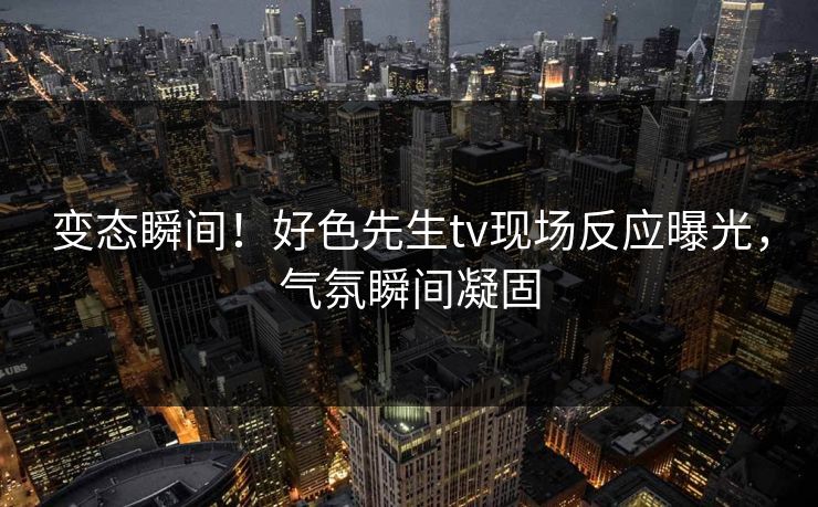 变态瞬间！好色先生tv现场反应曝光，气氛瞬间凝固