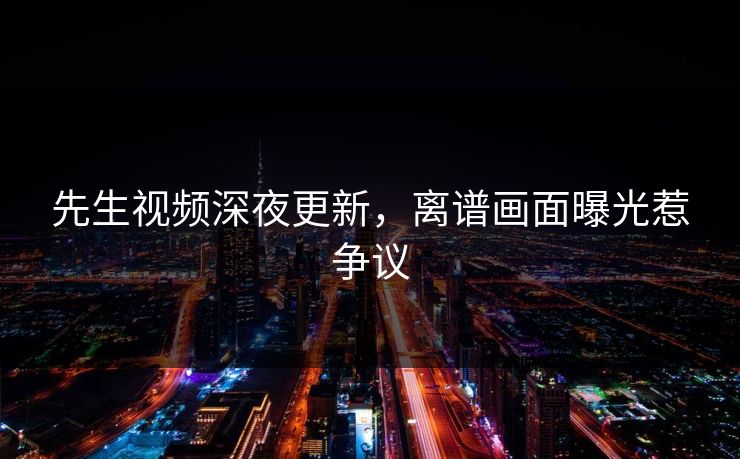 先生视频深夜更新，离谱画面曝光惹争议