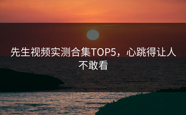 先生视频实测合集TOP5，心跳得让人不敢看
