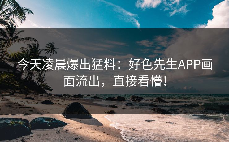 今天凌晨爆出猛料：好色先生APP画面流出，直接看懵！