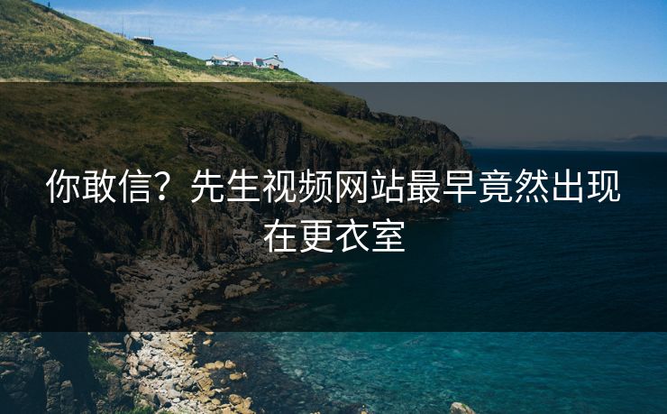 你敢信？先生视频网站最早竟然出现在更衣室