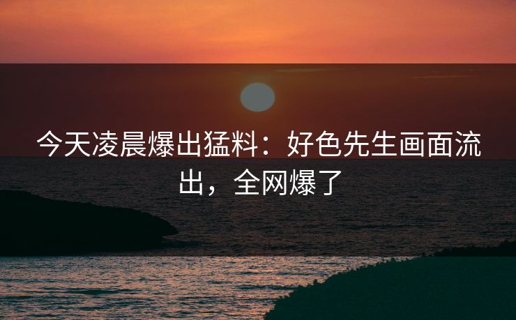 今天凌晨爆出猛料：好色先生画面流出，全网爆了