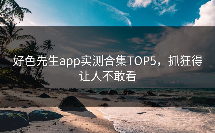好色先生app实测合集TOP5，抓狂得让人不敢看