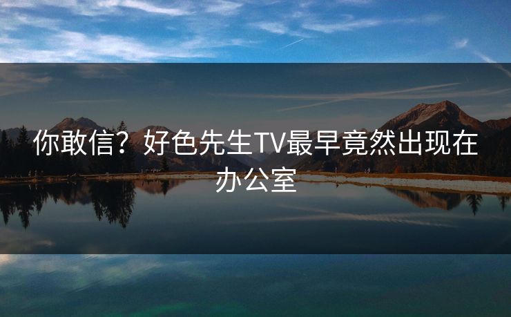 你敢信？好色先生TV最早竟然出现在办公室