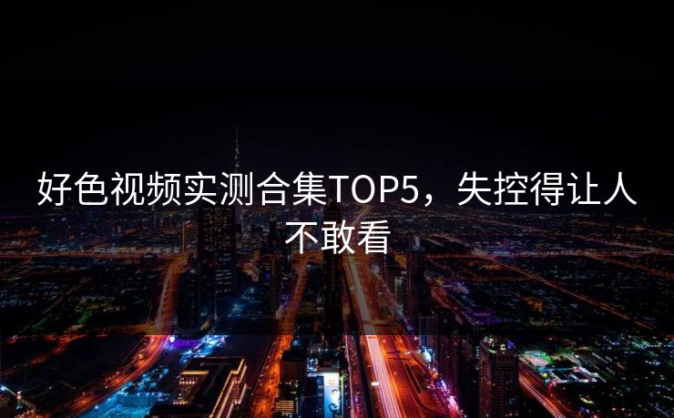 好色视频实测合集TOP5，失控得让人不敢看