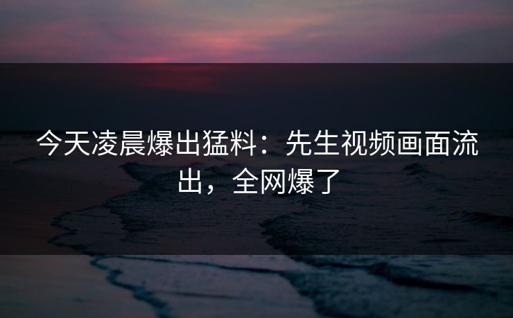 今天凌晨爆出猛料：先生视频画面流出，全网爆了
