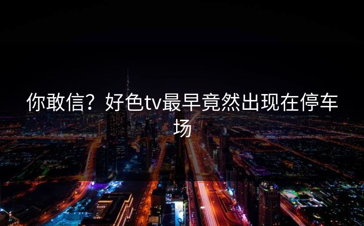 你敢信？好色tv最早竟然出现在停车场