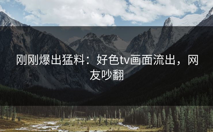 刚刚爆出猛料：好色tv画面流出，网友吵翻