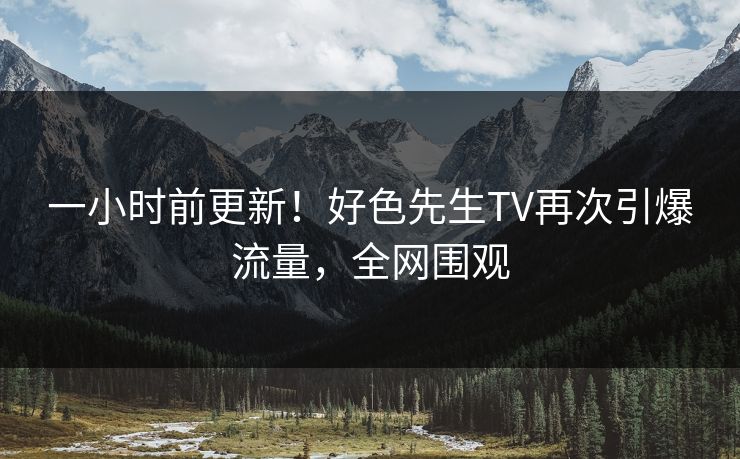 一小时前更新！好色先生TV再次引爆流量，全网围观