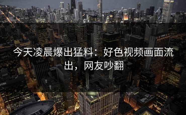今天凌晨爆出猛料：好色视频画面流出，网友吵翻
