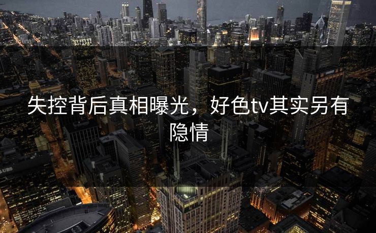 失控背后真相曝光，好色tv其实另有隐情
