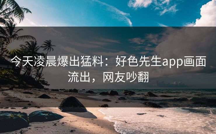今天凌晨爆出猛料：好色先生app画面流出，网友吵翻