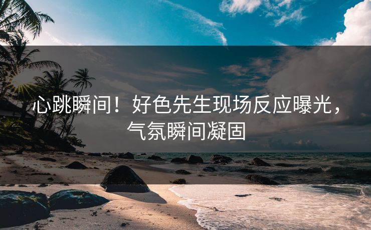 心跳瞬间！好色先生现场反应曝光，气氛瞬间凝固