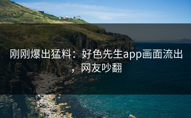 刚刚爆出猛料：好色先生app画面流出，网友吵翻