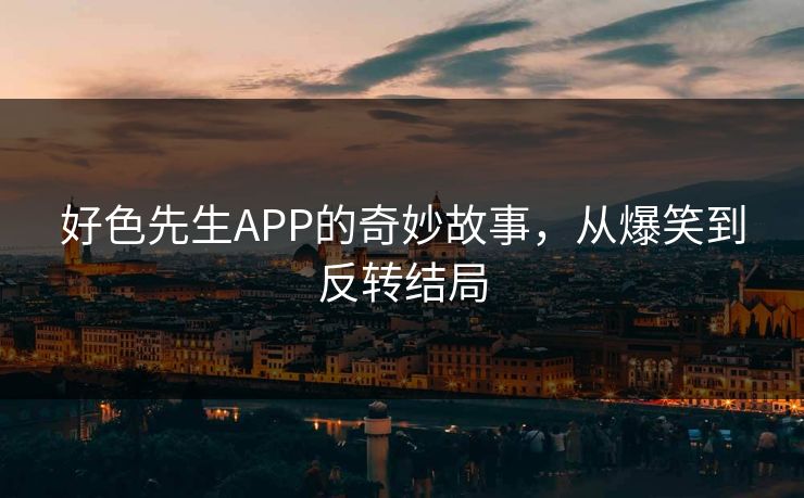 好色先生APP的奇妙故事，从爆笑到反转结局