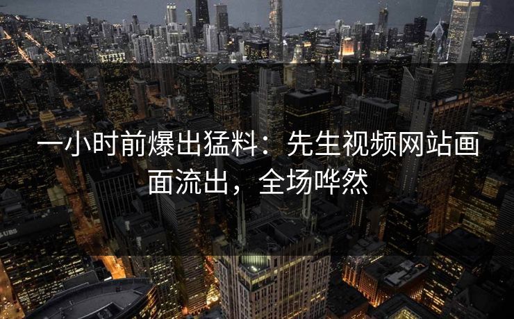 一小时前爆出猛料：先生视频网站画面流出，全场哗然