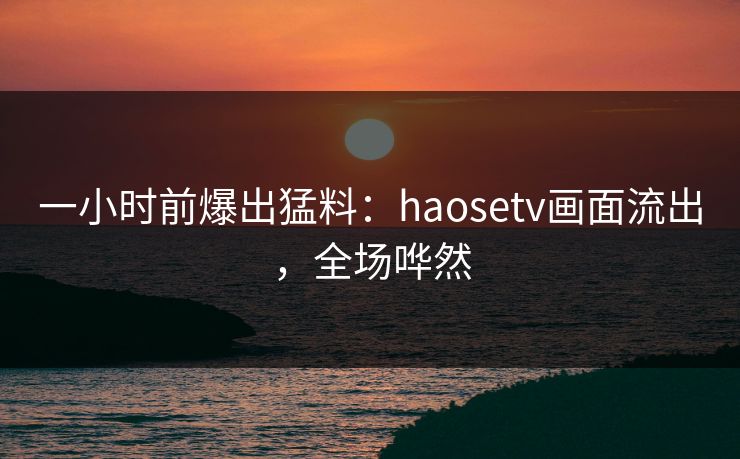 一小时前爆出猛料：haosetv画面流出，全场哗然