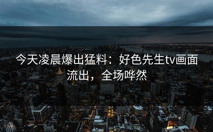 今天凌晨爆出猛料：好色先生tv画面流出，全场哗然