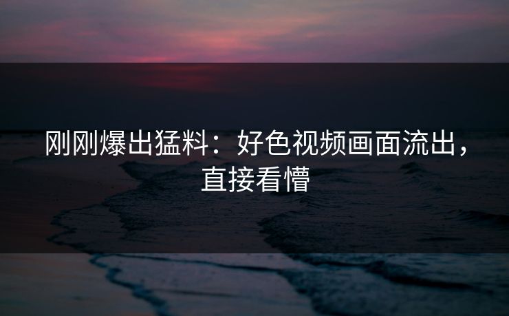 刚刚爆出猛料：好色视频画面流出，直接看懵